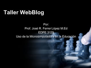 Taller WebBlog Por: Prof. José R. Ferrer López M.Ed EDPE 3129 Uso de la Microcomputadora en la Educación 