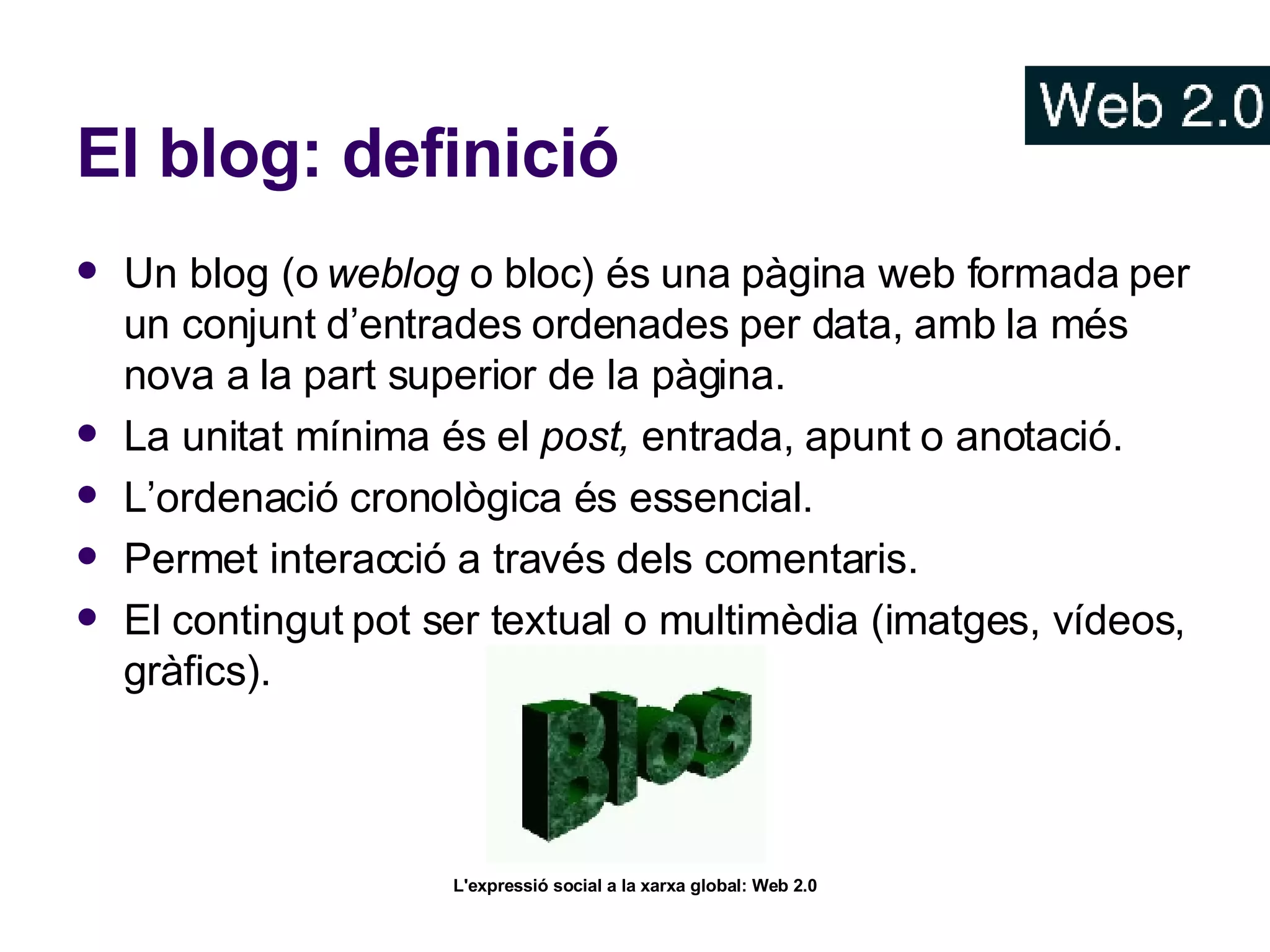 El blog: definició Un blog (o  weblog  o bloc) és una pàgina web formada per un conjunt d’entrades ordenades per data, amb la més nova a la part superior de la pàgina. La unitat mínima és el  post,  entrada, apunt o anotació. L’ordenació cronològica és essencial. Permet interacció a través dels comentaris. El contingut pot ser textual o multimèdia (imatges, vídeos, gràfics). 