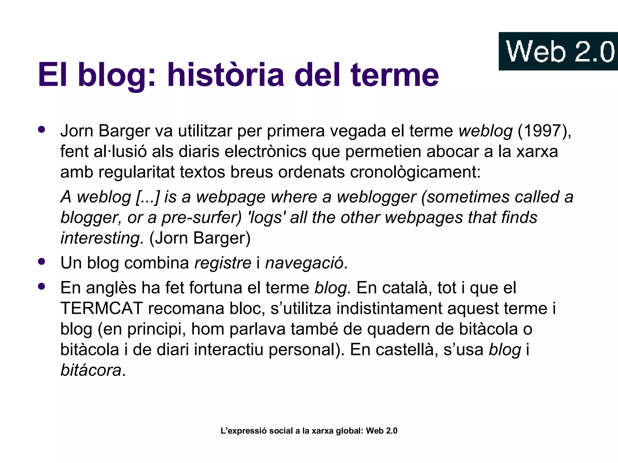 El blog: història del terme Jorn Barger va utilitzar per primera vegada el terme  weblog  (1997), fent al·lusió als diaris electrònics que permetien abocar a la xarxa amb regularitat textos breus ordenats cronològicament: A weblog [...] is a webpage where a weblogger (sometimes called a blogger, or a pre-surfer) 'logs' all the other webpages that finds interesting.  (Jorn Barger)  Un blog combina  registre  i  navegació .  En anglès ha fet fortuna el terme  blog.  En català, tot i que el TERMCAT recomana bloc, s’utilitza indistintament aquest terme i blog (en principi, hom parlava també de quadern de bitàcola o bitàcola i de diari interactiu personal). En castellà, s’usa  blog  i  bitácora .  