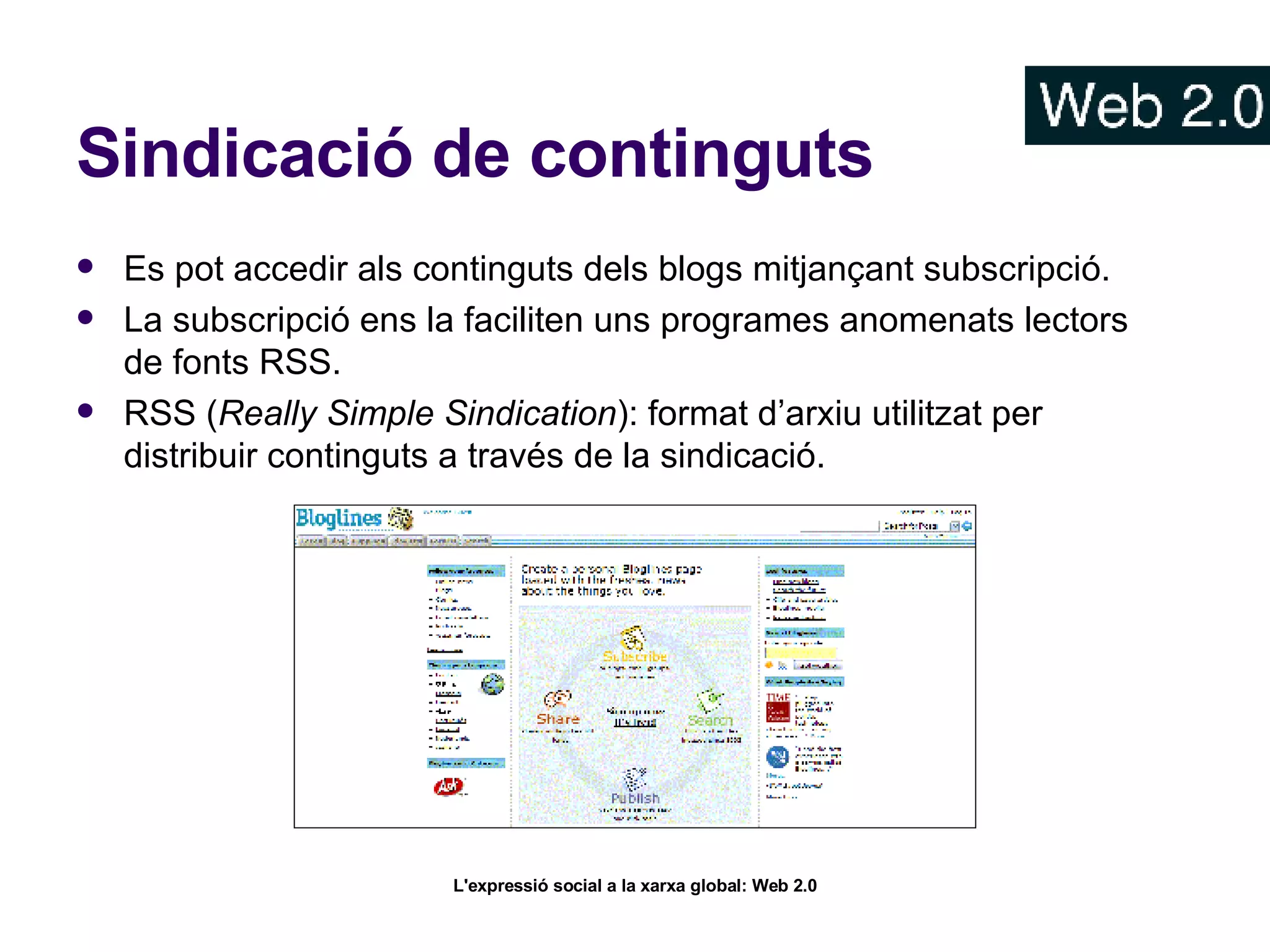 Sindicació de continguts Es pot accedir als continguts dels blogs mitjançant subscripció. La subscripció ens la faciliten uns programes anomenats lectors de fonts RSS. RSS ( Really Simple Sindication ): format d’arxiu utilitzat per distribuir continguts a través de la sindicació.  