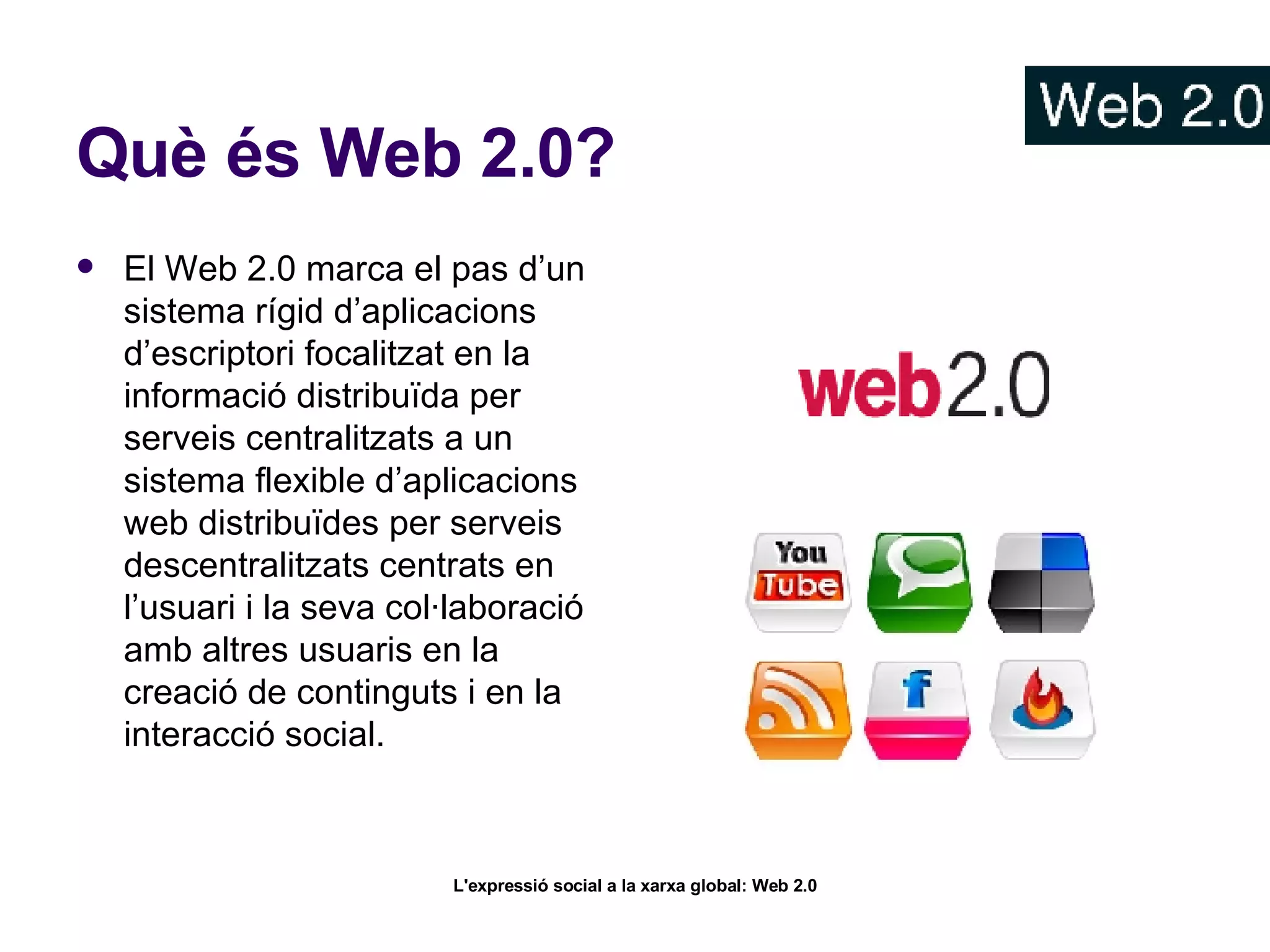 Què és Web 2.0? El Web 2.0 marca el pas d’un sistema rígid d’aplicacions d’escriptori focalitzat en la informació distribuïda per serveis centralitzats a un sistema flexible d’aplicacions web distribuïdes per serveis descentralitzats centrats en l’usuari i la seva col·laboració amb altres usuaris en la creació de continguts i en la interacció social.   