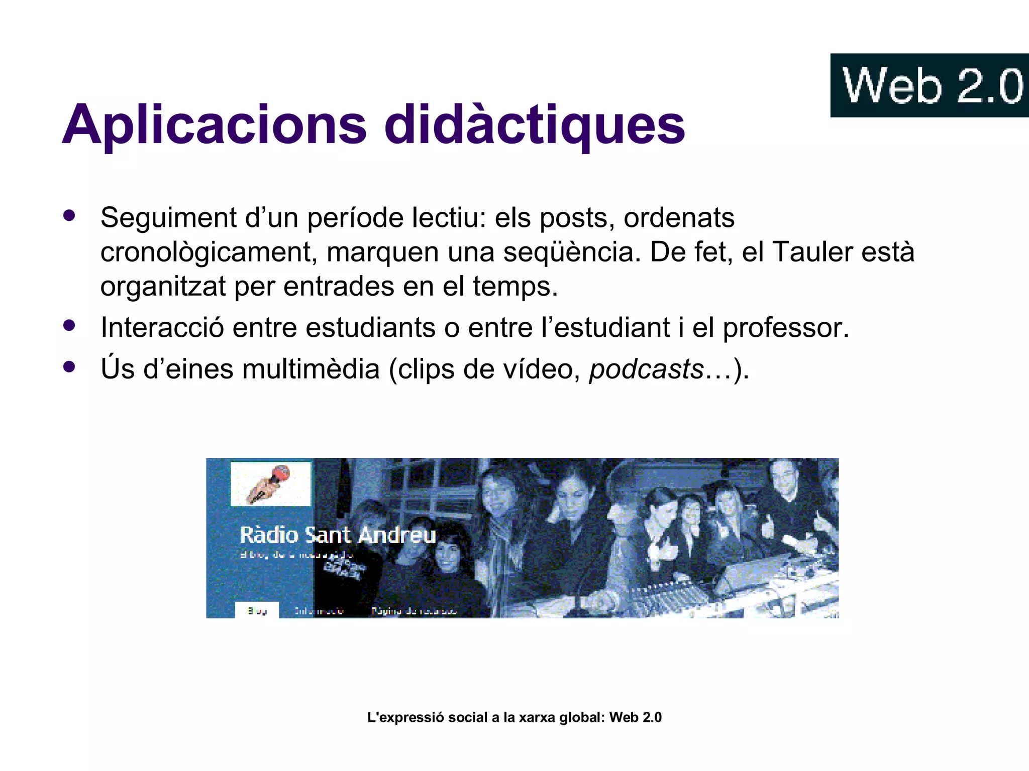 Aplicacions didàctiques Seguiment d’un període lectiu: els posts, ordenats cronològicament, marquen una seqüència. De fet, el Tauler està organitzat per entrades en el temps. Interacció entre estudiants o entre l’estudiant i el professor.  Ús d’eines multimèdia (clips de vídeo,  podcasts …).  