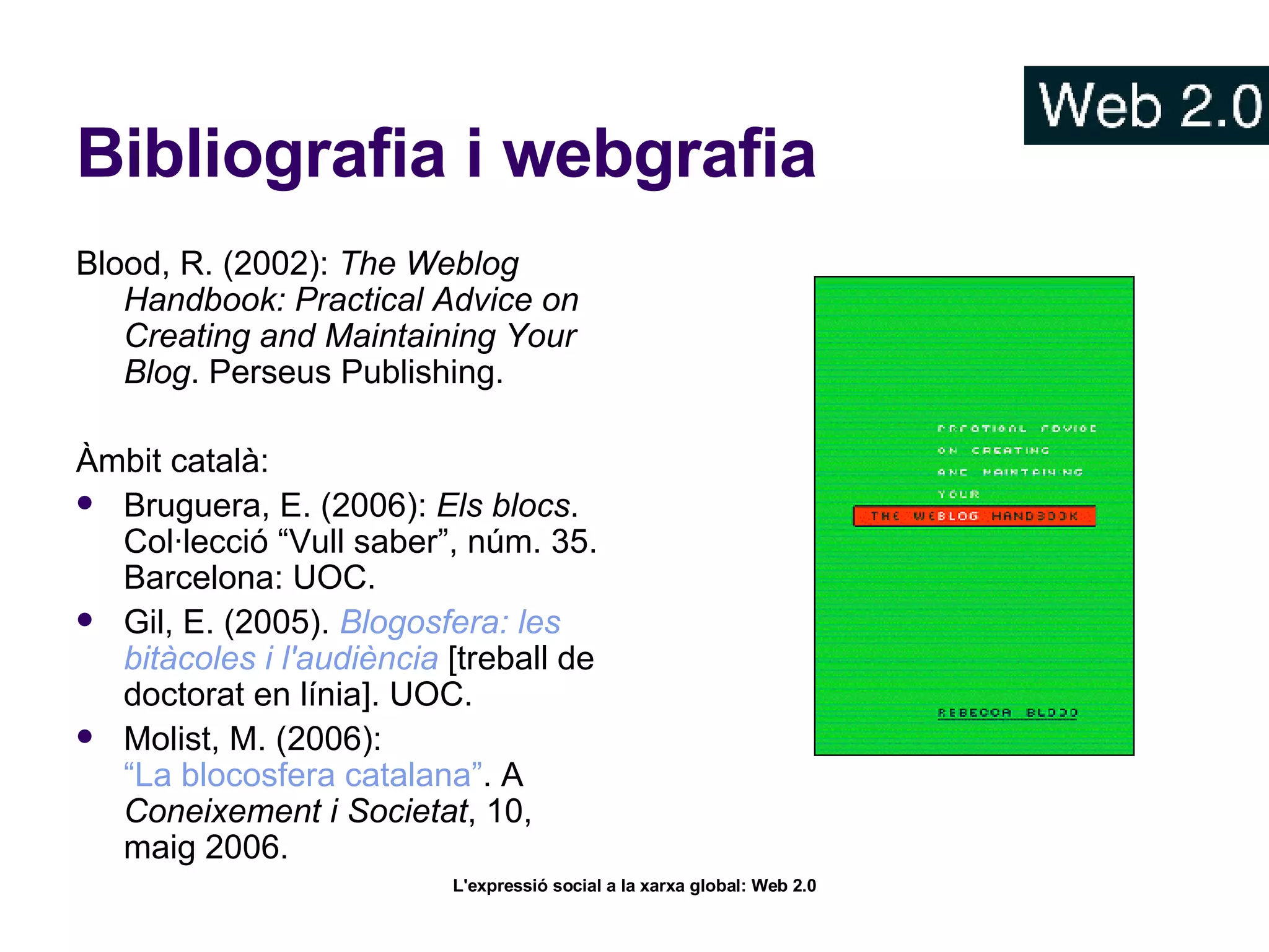 Bibliografia i webgrafia Blood, R. (2002):  The Weblog Handbook: Practical Advice on Creating and Maintaining Your Blog . Perseus Publishing.  Àmbit català: Bruguera, E. (2006):  Els blocs . Col·lecció “Vull saber”, núm. 35. Barcelona: UOC. Gil, E. (2005).  Blogosfera : les  bitàcoles  i  l'audiència   [treball de doctorat en línia]. UOC.  Molist, M. (2006):  “La blocosfera catalana” . A  Coneixement i Societat , 10, maig 2006.  