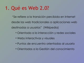 1. Qué es Web 2.0? “ Se refiere a la transici ón percibida en Internet desde las web tradicionales a aplicaciones web destinadas a usuarios”  (Wikipedia) Orientada a la interacción y redes sociales Webs interactivas y visuales Puntos de encuentro orientadas al usuario Orientadas a la Gestión del conocimiento 