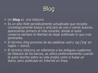 Blog Un blog es una bitácora. Es un sitio Web periódicamente actualizado que recopila cronológicamente textos o artículos de uno o varios autores, apareciendo primero el más reciente, donde el autor conserva siempre la libertad de dejar publicado lo que crea pertinente. El término blog proviene de las palabras web y log ('log' en inglés = diario ). El término bitácora , en referencia a los antiguos cuadernos de bitácora de los barcos, se utiliza preferentemente cuando el autor escribe sobre su vida propia como si fuese un diario, pero publicado en Internet en línea.