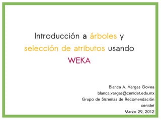 Introducción a árboles y
selección de atributos usando
           WEKA


                           Blanca A. Vargas Govea
                      blanca.vargas@cenidet.edu.mx
               Grupo de Sistemas de Recomendación
                                           cenidet
                                   Marzo 29, 2012
 