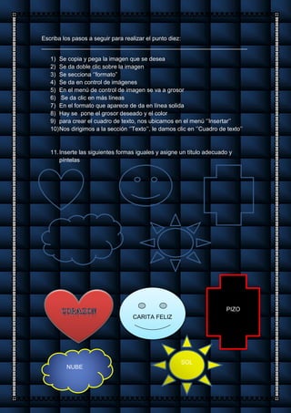 Escriba los pasos a seguir para realizar el punto diez:
_______________________________________________________________
1) Se copia y pega la imagen que se desea
2) Se da doble clic sobre la imagen
3) Se secciona ‘’formato”
4) Se da en control de imágenes
5) En el menú de control de imagen se va a grosor
6) Se da clic en más líneas
7) En el formato que aparece de da en línea solida
8) Hay se pone el grosor deseado y el color
9) para crear el cuadro de texto, nos ubicamos en el menú ‘’Insertar’’
10)Nos dirigimos a la sección ‘’Texto’’, le damos clic en ‘’Cuadro de texto’’
11.Inserte las siguientes formas iguales y asigne un título adecuado y
píntelas
CARITA FELIZ
CARITA FELIZ
PIZO
NUBE
SOL
 