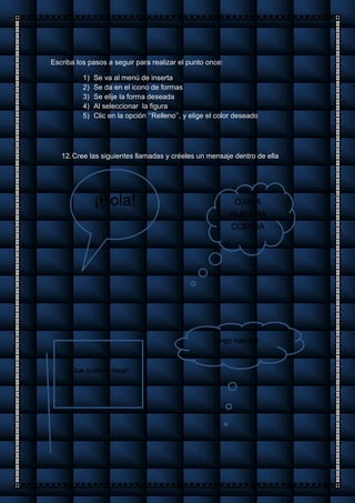 Escriba los pasos a seguir para realizar el punto once:
1) Se va al menú de inserta
2) Se da en el icono de formas
3) Se elije la forma deseada
4) Al seleccionar la figura
5) Clic en la opción ‘’Relleno’’, y elige el color deseado
12.Cree las siguientes llamadas y créeles un mensaje dentro de ella
¡Hola! OJALA
HUBIERA
COMIDA
Tengo hambre
¡Que sueños hace!
 