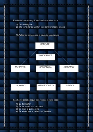 Escriba los pasos a seguir para realizar el punto doce:
1) Clic en la figura
2) Clic en ‘’Color de fuente’’, para cambiar el color a negro
13.Aplicando formas, cree el siguiente organigrama
Escriba los pasos a seguir para realizar el punto trece:
1) Se da insertar
2) Se da en el icono de formas
3) Se elige la que necesita
4) Se a línea y se le da la forma deseada
GERENTE
SUBGERENTE
RECEPCIONISTA
SECRETARIAPERSONAL MERCADEO
VENTASNOMINA
 