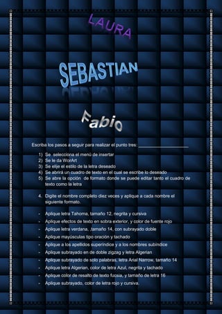 Escriba los pasos a seguir para realizar el punto tres: ____________________
1) Se selecciona el menú de insertar
2) Se le da WorArt
3) Se elije el estilo de la letra deseado
4) Se abrirá un cuadro de texto en el cual se escribe lo deseado
5) Se abre la opción de formato donde se puede editar tanto el cuadro de
texto como la letra
4. Digite el nombre completo diez veces y aplique a cada nombre el
siguiente formato.
- Aplique letra Tahoma, tamaño 12, negrita y cursiva
- Aplique efectos de texto en sobra exterior, y color de fuente rojo
- Aplique letra verdana, ,tamaño 14, con subrayado doble
- Aplique mayúsculas tipo oración y tachado
- Aplique a los apellidos superíndice y a los nombres subíndice
- Aplique subrayado en de doble zigzag y letra Algerian
- Aplique subrayado de solo palabras, letra Arial Narrow, tamaño 14
- Aplique letra Algerian, color de letra Azul, negrita y tachado
- Aplique color de resalto de texto fucsia, y tamaño de letra 16
- Aplique subrayado, color de letra rojo y cursiva.
 