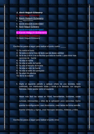 1. Kevin Holguín Echeverry
2. Kevin Holguín Echeverry
3. Kevin Holguín Echeverry
4.
Kevin
Holguín Echeverry
5. Kevin Holguín Echeverry
6. Kevin Holguín Echeverry
7. Kevin Holguín Echeverry
8. Kevin Holguín Echeverry
9. Kevin Holguín Echeverry
10.Kevin Holguín Echeverry
Escriba los pasos a seguir para realizar el punto cuatro: _____
1) Se realiza el texto
2) Se selecciona la línea de texto que se desee cambiar
3) Se le da (Crtl-m o en la flechita que esta en fuente ) para mirar mas
opciones de fuente
4) Se elije la fuente
5) Se elije el estilo de fuente
6) Se elije el tamaño de la letra
7) Se elije el color de fuente
8) Se elije el estilo de subrayado
9) Se elijen los efectos
10) Se le da aceptar
5. Digite el siguiente párrafo y aplique viñeta de una bicicleta, texto
justificado, con interlineado doble y borde a la derecha, con sangría
francesa. Debe quedar como el siguiente
 Hacer más fácil las tareas en Word, herramientas, funciones, cosas
curiosas, interesantes y útiles de la aplicación poco conocidas. Como
guardar la configuración, usar diccionarios, crear tablas de forma sencilla,
insertar símbolos y signos, crear mensajes secretos, misterios y mitos.
Escriba los pasos a seguir para realizar el punto cinco:
 