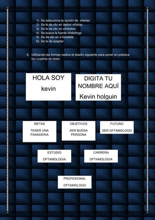 1) Se selecciona la opción de viñetas
2) Se le da clic en definir viñetas
3) Se le da clic en símbolos
4) Se busca la fuente Webdings
5) Se da clic en a bicicleta
6) Se le da aceptar
6. Utilizando las formas realice el diseño siguiente para poner en práctica
los cuadros de texto.
HOLA SOY
kevin
DIGITA TU
NOMBRE AQUÍ
Kevin holguin
METAS
TENER UNA
PANADERIA
OBJETIVOS
SER BUENA
PERSONA
FUTURO
SER OFTAMOLOGO
ESTUDIO
OFTAMOLOGIA
CARRERA
OFTAMOLOGIA
PROFESIONAL
OFTAMOLOGO
 