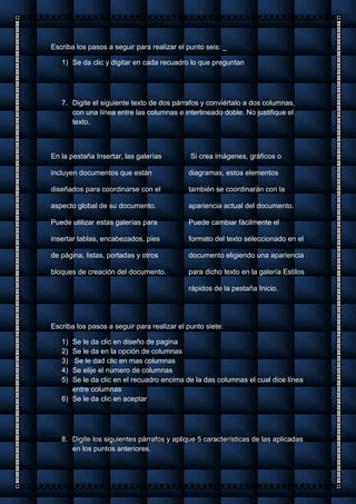 Escriba los pasos a seguir para realizar el punto seis: _
1) Se da clic y digitar en cada recuadro lo que preguntan
7. Digite el siguiente texto de dos párrafos y conviértalo a dos columnas,
con una línea entre las columnas e interlineado doble. No justifique el
texto.
En la pestaña Insertar, las galerías
incluyen documentos que están
diseñados para coordinarse con el
aspecto global de su documento.
Puede utilizar estas galerías para
insertar tablas, encabezados, pies
de página, listas, portadas y otros
bloques de creación del documento.
Si crea imágenes, gráficos o
diagramas, estos elementos
también se coordinarán con la
apariencia actual del documento.
Puede cambiar fácilmente el
formato del texto seleccionado en el
documento eligiendo una apariencia
para dicho texto en la galería Estilos
rápidos de la pestaña Inicio.
Escriba los pasos a seguir para realizar el punto siete:
1) Se le da clic en diseño de pagina
2) Se le da en la opción de columnas
3) Se le dad clic en mas columnas
4) Se elije el numero de columnas
5) Se le da clic en el recuadro encima de la das columnas el cual dice línea
entre columnas
6) Se le da clic en aceptar
8. Digite los siguientes párrafos y aplique 5 características de las aplicadas
en los puntos anteriores.
 