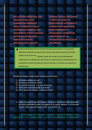 En la ficha Insertar, las
galerías incluyen
elementos diseñados
para coordinar con la
apariencia general del
documento. Puede utilizar
estas galerías para
insertar tablas,
encabezados, pies de
página, listas, portadas
y otros bloques de
creación del documento.
Cuando crea imágenes,
organigramas o
diagramas, también se
coordinan con la
apariencia actual de su
documento.
Puede cambiar fácilmente el formato del texto seleccionado en el documento
eligiendo una apariencia para el texto seleccionado desde la galería de Estilos
rápidos de la ficha Inicio
. También puede dar formato al texto directamente
utilizando otros controles de la ficha Inicio. La mayoría de los controles ofrecen la
posibilidad de utilizar la apariencia del tema actual o un formato que especifique
directamente.
Escriba los pasos a seguir para realizar el punto ocho:
1) Se dividió el texto en dos
2) Se pone una línea en medio
3) Se cambia la fuente y el color de la letra
4) Se le coloca un subrayado y se tacha
5) Se le ponen los bordes y rellena el fondo
9. Digite el siguiente párrafo y aplique sangría en la primera línea, alineación
de texto justificado bordes de página en la parte superior y en la parte
inferior, letra color de fuente verde, con tamaño 14.
El hardware. Este término se refiere a los equipos físicos que
ejecutarán los programas, como computadoras, pantallas,
 
