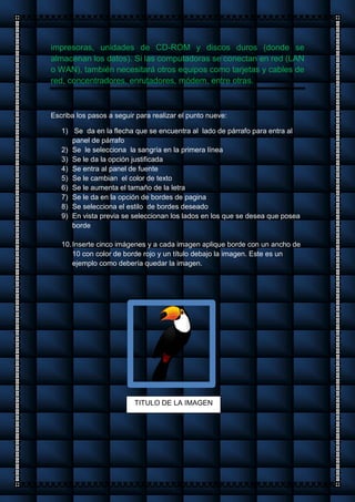 impresoras, unidades de CD-ROM y discos duros (donde se
almacenan los datos). Si las computadoras se conectan en red (LAN
o WAN), también necesitará otros equipos como tarjetas y cables de
red, concentradores, enrutadores, módem, entre otras.
Escriba los pasos a seguir para realizar el punto nueve:
1) Se da en la flecha que se encuentra al lado de párrafo para entra al
panel de párrafo
2) Se le selecciona la sangría en la primera línea
3) Se le da la opción justificada
4) Se entra al panel de fuente
5) Se le cambian el color de texto
6) Se le aumenta el tamaño de la letra
7) Se le da en la opción de bordes de pagina
8) Se selecciona el estilo de bordes deseado
9) En vista previa se seleccionan los lados en los que se desea que posea
borde
10.Inserte cinco imágenes y a cada imagen aplique borde con un ancho de
10 con color de borde rojo y un título debajo la imagen. Este es un
ejemplo como debería quedar la imagen.
TITULO DE LA IMAGEN
 
