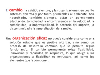 El	
  cambio	
   ha	
  exis.do	
  siempre,	
  y	
  las	
  organizaciones,	
  en	
  cuanto	
  
      sistemas	
   abiertos	
   y	
   por	
   tanto	
   permeables	
   al	
   ambiente,	
   han	
  
      necesitado,	
   también	
   siempre,	
   estar	
   en	
   permanente	
  
      adaptación.	
  La	
  novedad	
  la	
  encontraremos	
  en	
  la	
  velocidad,	
  la	
  
      complejidad,	
   la	
   imprevisibilidad,	
   la	
   potencia	
   del	
   impacto,	
   la	
  
      discon.nuidad	
  y	
  la	
  generalización	
  del	
  cambio.	
  	
  
	
  
Una	
   organización	
  eﬁcaz	
   no	
  puede	
  considerarse	
  como	
  una	
  
  solución	
   estable	
   que	
   es	
   posible	
   alcanzar,	
   sino	
   como	
   un	
  
  proceso	
   de	
   desarrollo	
   con.nuo	
   que	
   le	
   permite	
   seguir	
  
  funcionando.	
   El	
   cambio	
   permanente	
   exige	
   ﬂexibilidad,	
  
  innovación	
   y	
   capacidad	
   de	
   respuesta,	
   lo	
   que	
   obliga	
   a	
   las	
  
  organizaciones	
   a	
   ﬂexibilizar	
   su	
   estructura,	
   así	
   como	
   los	
  
  elementos	
  que	
  la	
  componen.
	
  
 