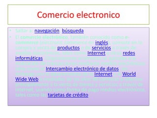 Comercio electronico
• Saltar a: navegación, búsqueda
• El comercio electrónico, también conocido como e-
  commerce (electronic commerce en inglés), consiste en la
  compra y venta de productos o de servicios a través de
  medios electrónicos, tales como Internet y otras redes
  informáticas. Originalmente el término se aplicaba a la
  realización de transacciones mediante medios electrónicos
  tales como el Intercambio electrónico de datos, sin
  embargo con el advenimiento de la Internet y la World
  Wide Web a mediados de los años 90 comenzó a referirse
  principalmente a la venta de bienes y servicios a través de
  Internet, usando como forma de pago medios electrónicos,
  tales como las tarjetas de crédito.
 