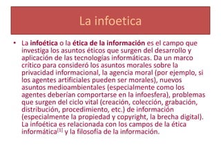 La infoetica
• La infoética o la ética de la información es el campo que
  investiga los asuntos éticos que surgen del desarrollo y
  aplicación de las tecnologías informáticas. Da un marco
  crítico para consideró los asuntos morales sobre la
  privacidad informacional, la agencia moral (por ejemplo, si
  los agentes artificiales pueden ser morales), nuevos
  asuntos medioambientales (especialmente como los
  agentes deberían comportarse en la infoesfera), problemas
  que surgen del ciclo vital (creación, colección, grabación,
  distribución, procedimiento, etc.) de información
  (especialmente la propiedad y copyright, la brecha digital).
  La infoética es relacionada con los campos de la ética
  informática[1] y la filosofía de la información.
 