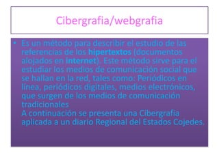 Cibergrafia/webgrafia
• Es un método para describir el estudio de las
  referencias de los hipertextos (documentos
  alojados en internet). Este método sirve para el
  estudiar los medios de comunicación social que
  se hallan en la red, tales como: Periódicos en
  línea, periódicos digitales, medios electrónicos,
  que surgen de los medios de comunicación
  tradicionales
  A continuación se presenta una Cibergrafia
  aplicada a un diario Regional del Estados Cojedes.
 
