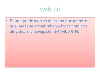 Web 1.0
• Es un tipo de web estática con documentos
  que jamás se actualizaban y los contenidos
  dirigidos a la navegación (HTML y GIF).
 