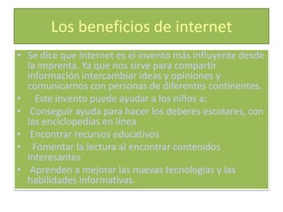 Los beneficios de internet
• Se dice que Internet es el invento más influyente desde
  la imprenta. Ya que nos sirve para compartir
  información intercambiar ideas y opiniones y
  comunicarnos con personas de diferentes continentes.
• Este invento puede ayudar a los niños a:
• Conseguir ayuda para hacer los deberes escolares, con
  las enciclopedias en línea
• Encontrar recursos educativos
• Fomentar la lectura al encontrar contenidos
  interesantes
• Aprenden a mejorar las nuevas tecnologías y las
  habilidades informativas.
 