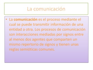 La comunicación
• La comunicación es el proceso mediante el
  cual se puede transmitir información de una
  entidad a otra. Los procesos de comunicación
  son interacciones mediadas por signos entre
  al menos dos agentes que comparten un
  mismo repertorio de signos y tienen unas
  reglas semióticas comunes.
 