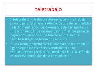 teletrabajo
• El teletrabajo, o trabajo a distancia, permite trabajar
  en un lugar diferente a la oficina. Es una de las medidas
  de la Administración de la demanda de transporte. La
  utilización de los nuevos medios informáticos permite
  mejor comunicaciones de forma remota, lo que
  permite trabajar de forma no presencial.
• Es una forma de trabajo en la que éste se realiza en un
  lugar alejado de las oficinas centrales o de las
  instalaciones de producción, mediante la utilización de
  las nuevas tecnologías de la comunicación.
 