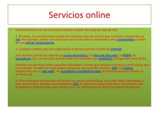 Servicios online
•   servicio online es un servicio que se presta a través de cualquier tipo de red.
    1. En redes, un servicio online puede ser cualquier tipo de servicio que se preste a través de una
    red. Por ejemplo, utilizar una impresora que se encuentra conectada a otra computadora a través
    de una red de computadoras.
    2. Cualquier trabajo que una organización o persona presta a través de internet.
    Son servicios online por internet el correo electrónico, los foros de discusión, la WWW, los
    buscadores, etc. Los servicios online suelen ser prestados por servidores configurados para tal fin.
    También son servicios online aquellas actividades o tareas que realizan empresas o particulares que
    se contratan. Pueden ser tanto pagas o gratuitas, por ejemplo, servicios SEO, de hosting
    (alojamiento de un sitio web), de contadores y estadísticas web, de almacenamiento remoto de
    archivos, etc.
    3. Otros ejemplos de servicios online son los cajeros automáticos, los cuales están conectados a
    una red bancaria. También los dispositivos GPS, en donde la mayor parte de la información está
    guardada en el dispositivo, pero emplea una red satelital para la ubicación exacta del aparato.
 
