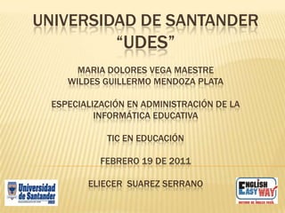 UNIVERSIDAD DE SANTANDER
              “UDES”
      MARIA DOLORES VEGA MAESTRE
    WILDES GUILLERMO MENDOZA PLATA

 ESPECIALIZACIÓN EN ADMINISTRACIÓN DE LA
          INFORMÁTICA EDUCATIVA

            TIC EN EDUCACIÓN

           FEBRERO 19 DE 2011

        ELIECER SUAREZ SERRANO
 