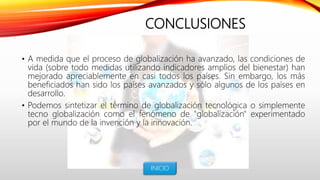 CONCLUSIONES
• A medida que el proceso de globalización ha avanzado, las condiciones de
vida (sobre todo medidas utilizando indicadores amplios del bienestar) han
mejorado apreciablemente en casi todos los países. Sin embargo, los más
beneficiados han sido los países avanzados y sólo algunos de los países en
desarrollo.
• Podemos sintetizar el término de globalización tecnológica o simplemente
tecno globalización como el fenómeno de "globalización" experimentado
por el mundo de la invención y la innovación.
INICIO
 