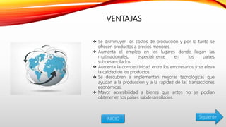 VENTAJAS
 Se disminuyen los costos de producción y por lo tanto se
ofrecen productos a precios menores.
 Aumenta el empleo en los lugares donde llegan las
multinacionales, especialmente en los países
subdesarrollados.
 Aumenta la competitividad entre los empresarios y se eleva
la calidad de los productos.
 Se descubren e implementan mejoras tecnológicas que
ayudan a la producción y a la rapidez de las transacciones
económicas.
 Mayor accesibilidad a bienes que antes no se podían
obtener en los países subdesarrollados.
INICIO Siguiente
 