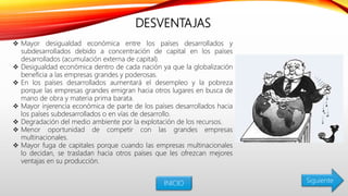 DESVENTAJAS
 Mayor desigualdad económica entre los países desarrollados y
subdesarrollados debido a concentración de capital en los países
desarrollados (acumulación externa de capital).
 Desigualdad económica dentro de cada nación ya que la globalización
beneficia a las empresas grandes y poderosas.
 En los países desarrollados aumentará el desempleo y la pobreza
porque las empresas grandes emigran hacia otros lugares en busca de
mano de obra y materia prima barata.
 Mayor injerencia económica de parte de los países desarrollados hacia
los países subdesarrollados o en vías de desarrollo.
 Degradación del medio ambiente por la explotación de los recursos.
 Menor oportunidad de competir con las grandes empresas
multinacionales.
 Mayor fuga de capitales porque cuando las empresas multinacionales
lo decidan, se trasladan hacia otros países que les ofrezcan mejores
ventajas en su producción.
INICIO Siguiente
 