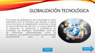 GLOBALIZACIÓN TECNOLÓGICA
El concepto de globalización de la tecnología es mejor
entenderlo como el fenómeno que describe y explica
cómo el proceso de globalización económica y social
no sólo es afectado por ella sino a si mismo afectando
la producción, la distribución y transferencia de
tecnología. Las estrategias, desarrolladas, tanto por
las instituciones gubernamentales como las
de negocios, para generar tecnología no están basadas
exclusivamente para el país.
INICIO Siguiente
 