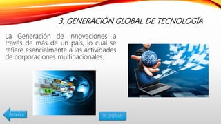 3. GENERACIÓN GLOBAL DE TECNOLOGÍA
La Generación de innovaciones a
través de más de un país, lo cual se
refiere esencialmente a las actividades
de corporaciones multinacionales.
Anterior REGRESAR
 