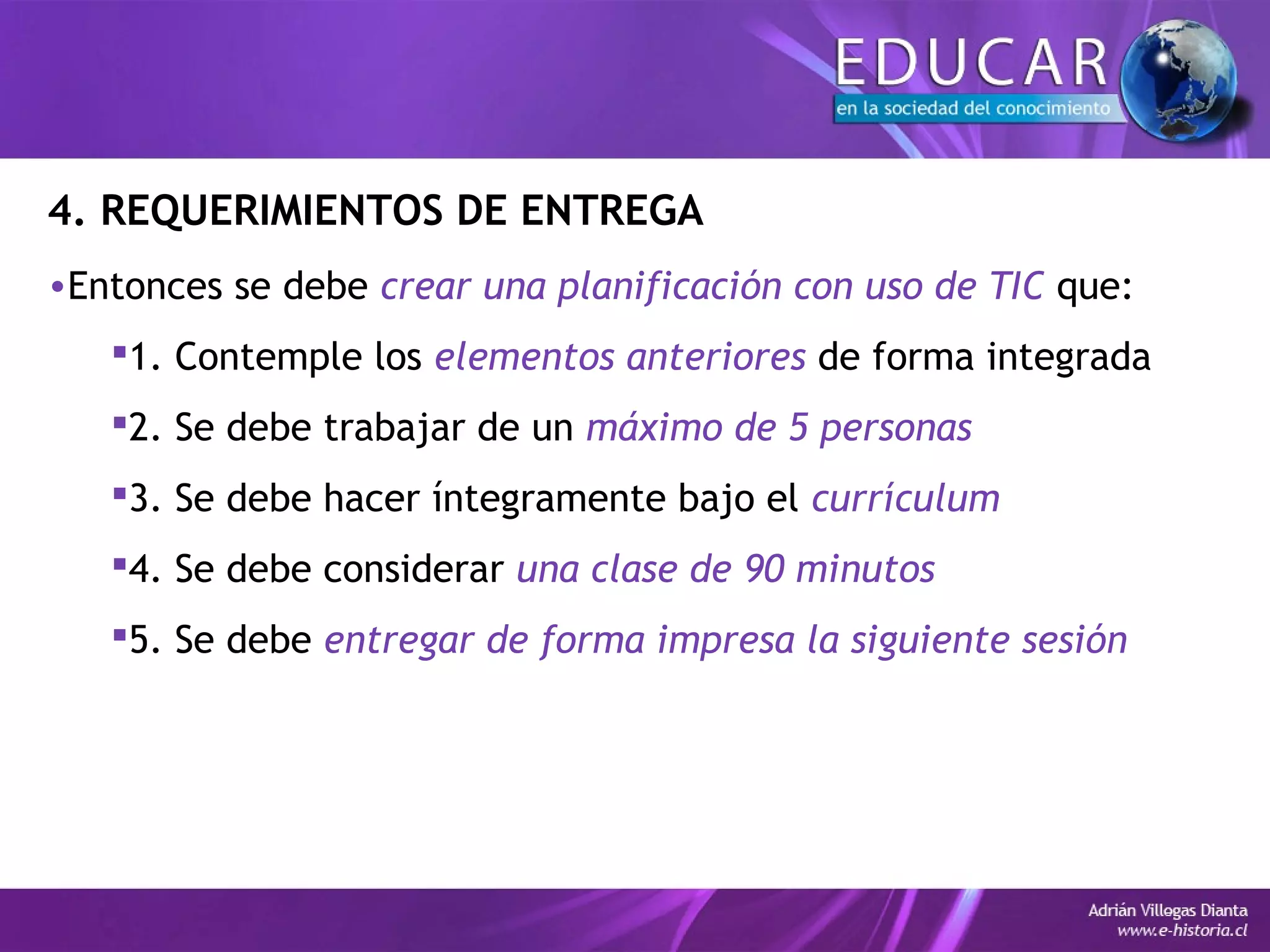 4. REQUERIMIENTOS DE ENTREGA
•Entonces se debe crear una planificación con uso de TIC que:
1. Contemple los elementos anteriores de forma integrada
2. Se debe trabajar de un máximo de 5 personas
3. Se debe hacer íntegramente bajo el currículum
4. Se debe considerar una clase de 90 minutos
5. Se debe entregar de forma impresa la siguiente sesión
 