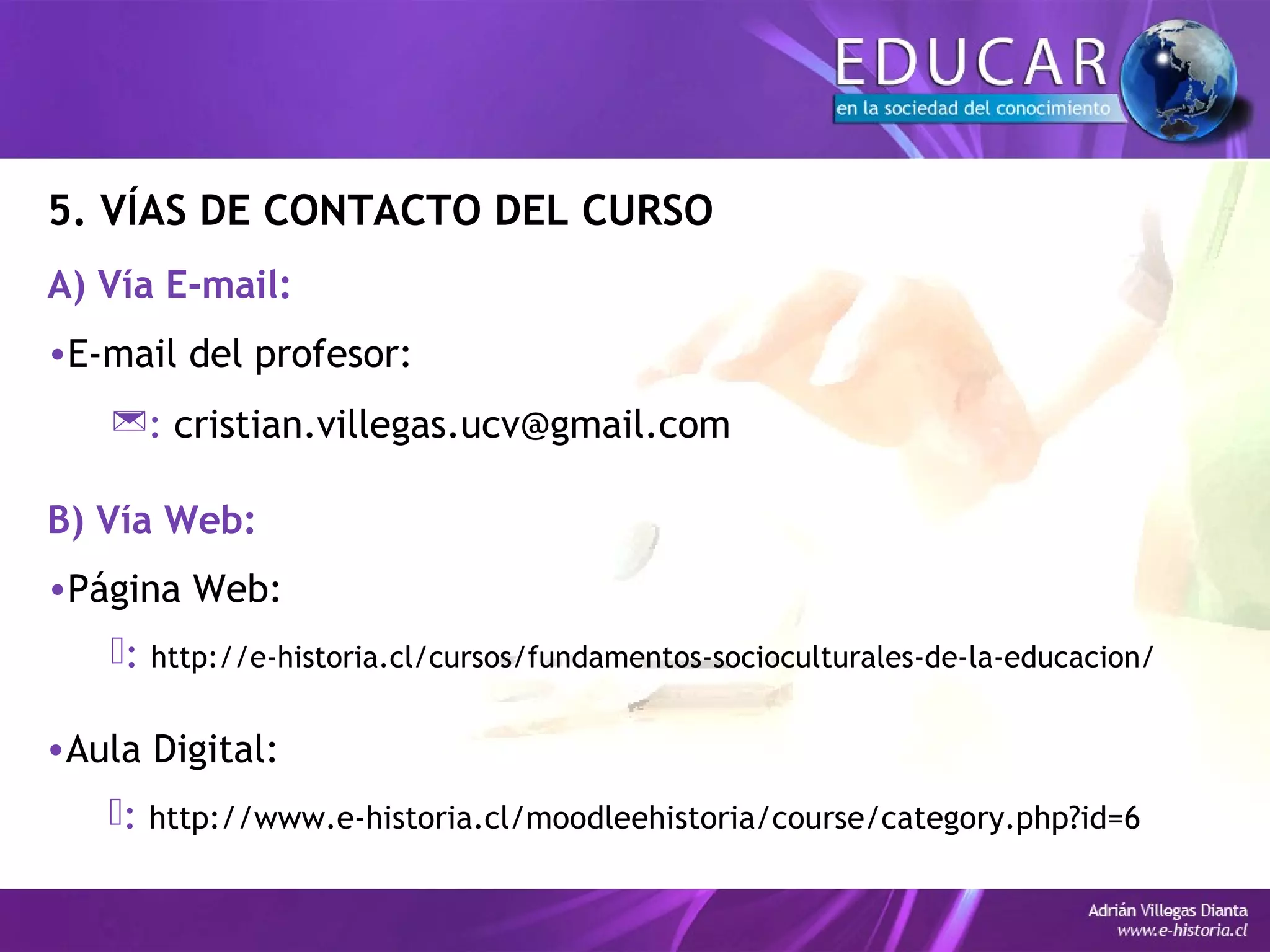 5. VÍAS DE CONTACTO DEL CURSO
A) Vía E-mail:
•E-mail del profesor:
: cristian.villegas.ucv@gmail.com
B) Vía Web:
•Página Web:
: http://e-historia.cl/cursos/fundamentos-socioculturales-de-la-educacion/
•Aula Digital:
: http://www.e-historia.cl/moodleehistoria/course/category.php?id=6
 