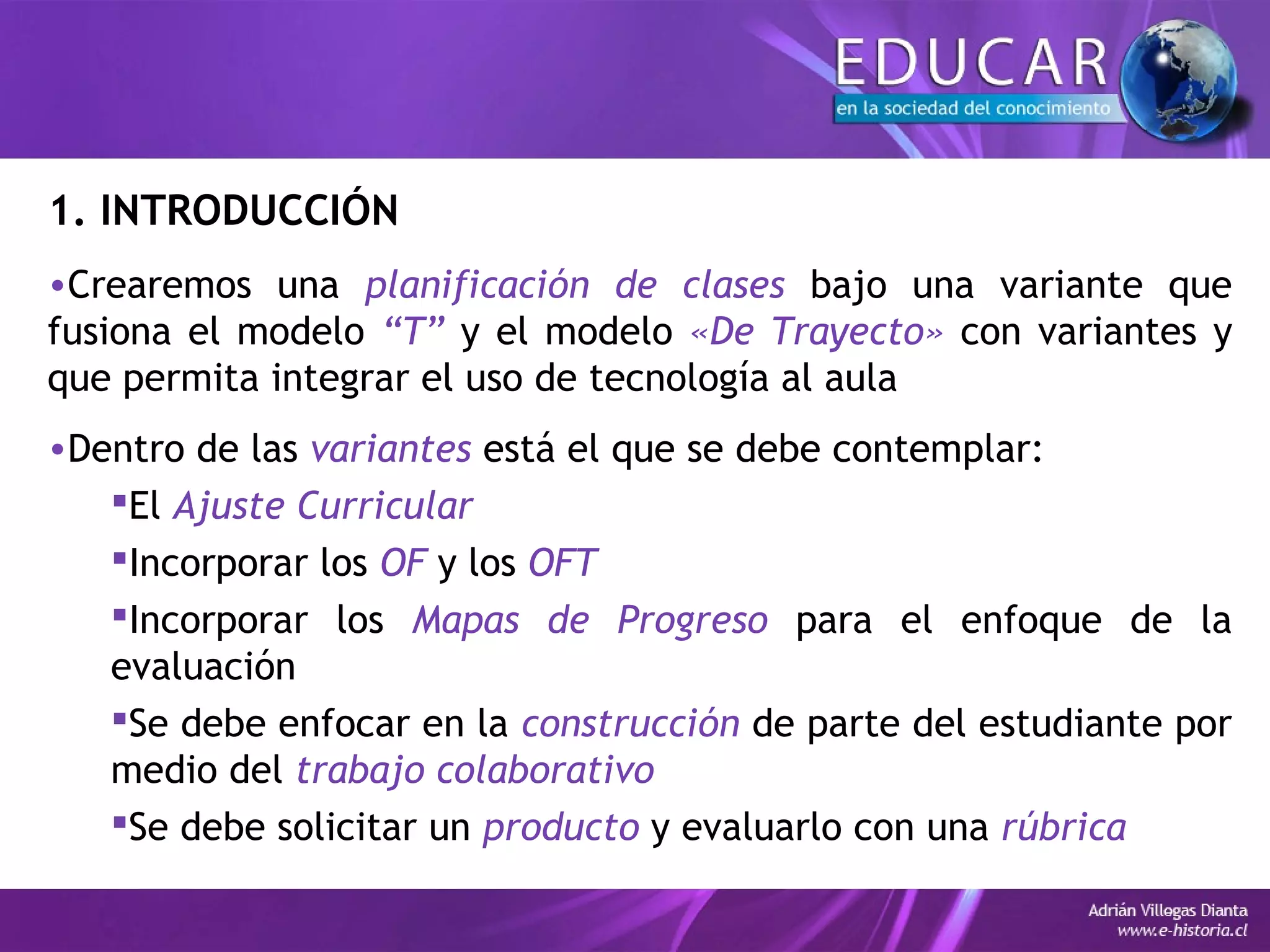 1. INTRODUCCIÓN
•Crearemos una planificación de clases bajo una variante que
fusiona el modelo “T” y el modelo «De Trayecto» con variantes y
que permita integrar el uso de tecnología al aula
•Dentro de las variantes está el que se debe contemplar:
El Ajuste Curricular
Incorporar los OF y los OFT
Incorporar los Mapas de Progreso para el enfoque de la
evaluación
Se debe enfocar en la construcción de parte del estudiante por
medio del trabajo colaborativo
Se debe solicitar un producto y evaluarlo con una rúbrica
 