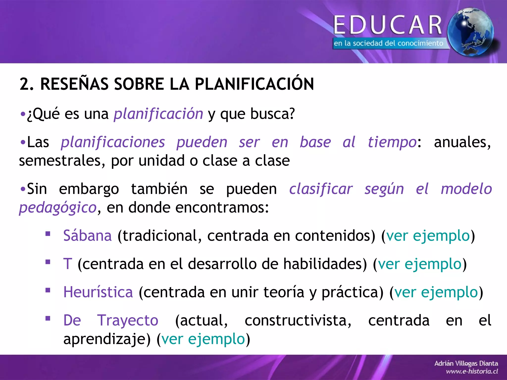 2. RESEÑAS SOBRE LA PLANIFICACIÓN
•¿Qué es una planificación y que busca?
•Las planificaciones pueden ser en base al tiempo: anuales,
semestrales, por unidad o clase a clase
•Sin embargo también se pueden clasificar según el modelo
pedagógico, en donde encontramos:
 Sábana (tradicional, centrada en contenidos) (ver ejemplo)
 T (centrada en el desarrollo de habilidades) (ver ejemplo)
 Heurística (centrada en unir teoría y práctica) (ver ejemplo)
 De Trayecto (actual, constructivista, centrada en el
aprendizaje) (ver ejemplo)
 