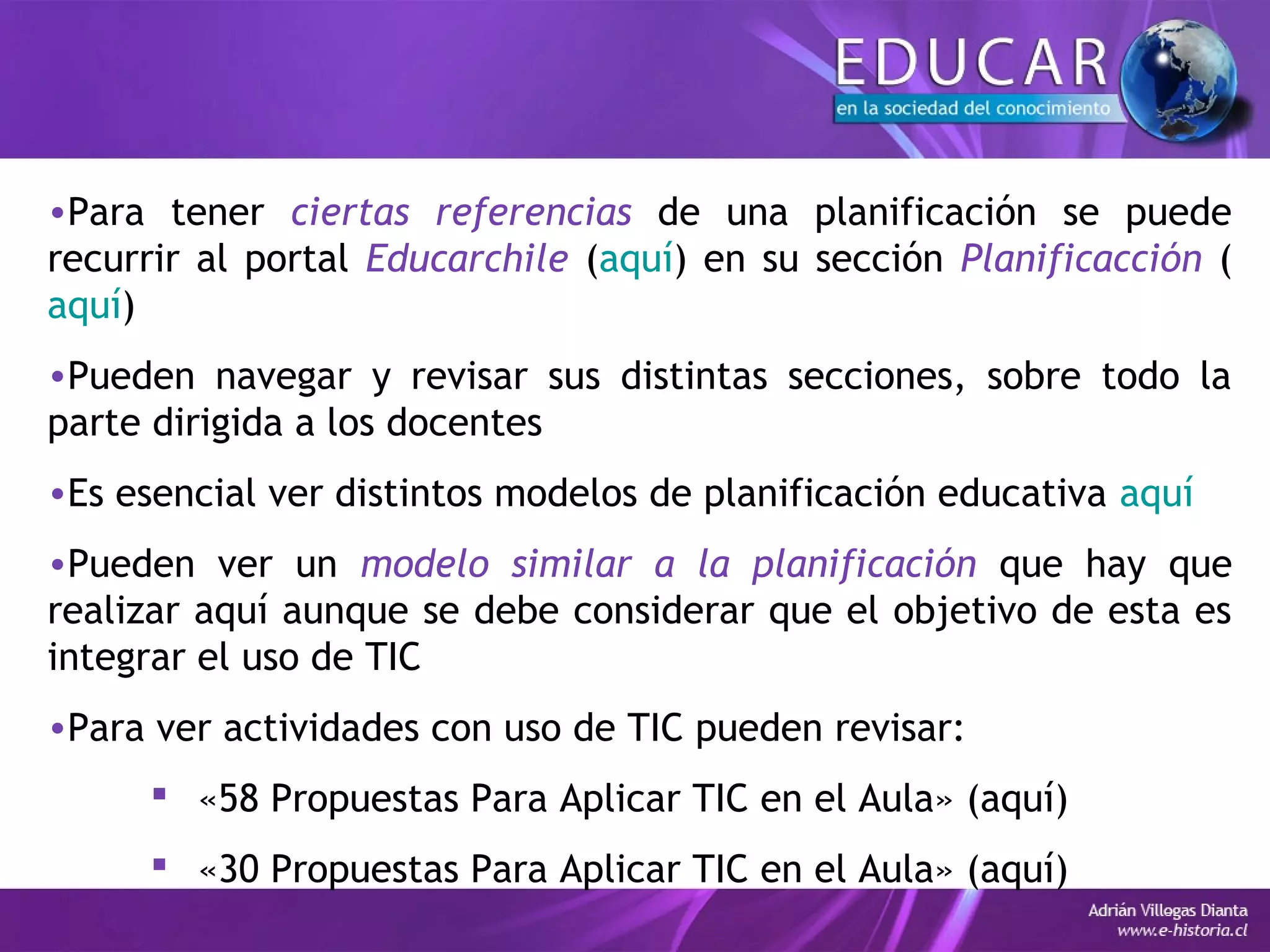 •Para tener ciertas referencias de una planificación se puede
recurrir al portal Educarchile (aquí) en su sección Planificacción (
aquí)
•Pueden navegar y revisar sus distintas secciones, sobre todo la
parte dirigida a los docentes
•Es esencial ver distintos modelos de planificación educativa aquí
•Pueden ver un modelo similar a la planificación que hay que
realizar aquí aunque se debe considerar que el objetivo de esta es
integrar el uso de TIC
•Para ver actividades con uso de TIC pueden revisar:
 «58 Propuestas Para Aplicar TIC en el Aula» (aquí)
 «30 Propuestas Para Aplicar TIC en el Aula» (aquí)
 