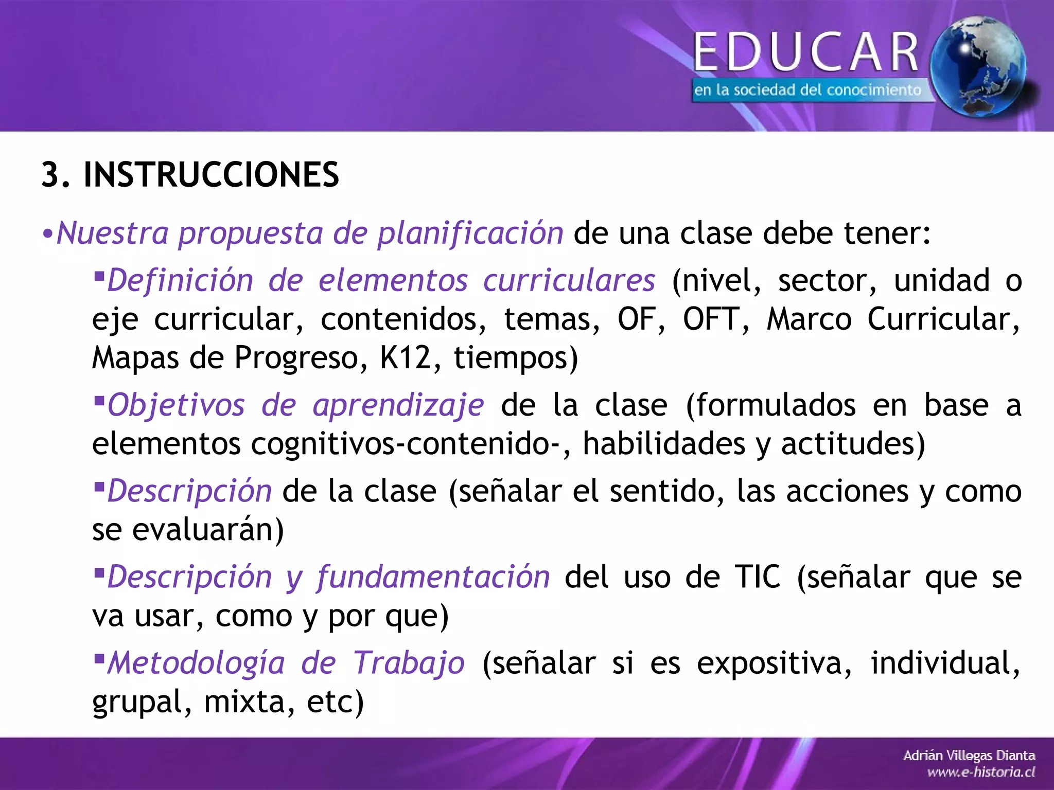 3. INSTRUCCIONES
•Nuestra propuesta de planificación de una clase debe tener:
Definición de elementos curriculares (nivel, sector, unidad o
eje curricular, contenidos, temas, OF, OFT, Marco Curricular,
Mapas de Progreso, K12, tiempos)
Objetivos de aprendizaje de la clase (formulados en base a
elementos cognitivos-contenido-, habilidades y actitudes)
Descripción de la clase (señalar el sentido, las acciones y como
se evaluarán)
Descripción y fundamentación del uso de TIC (señalar que se
va usar, como y por que)
Metodología de Trabajo (señalar si es expositiva, individual,
grupal, mixta, etc)
 