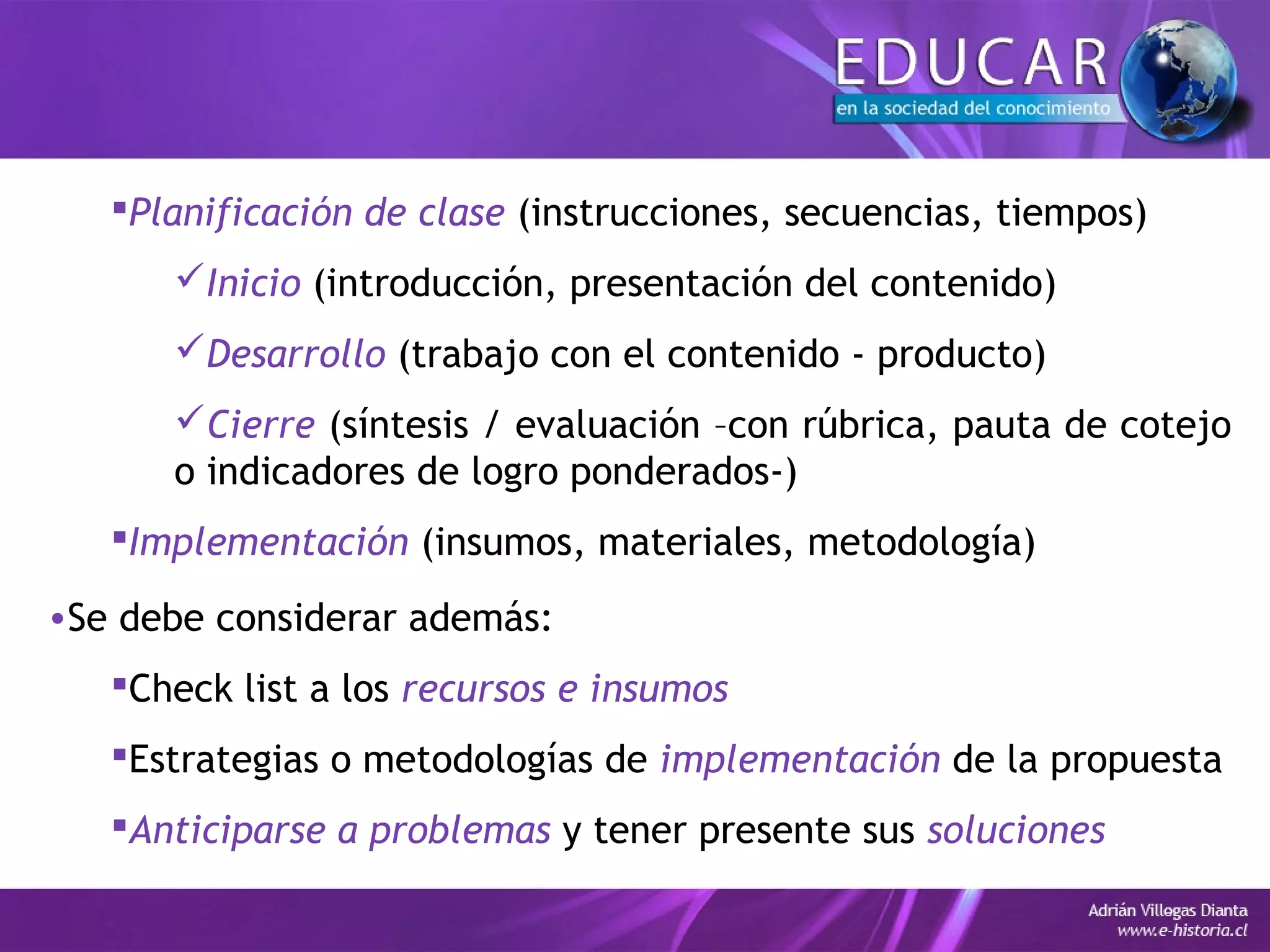 Planificación de clase (instrucciones, secuencias, tiempos)
Inicio (introducción, presentación del contenido)
Desarrollo (trabajo con el contenido - producto)
Cierre (síntesis / evaluación –con rúbrica, pauta de cotejo
o indicadores de logro ponderados-)
Implementación (insumos, materiales, metodología)
•Se debe considerar además:
Check list a los recursos e insumos
Estrategias o metodologías de implementación de la propuesta
Anticiparse a problemas y tener presente sus soluciones
 