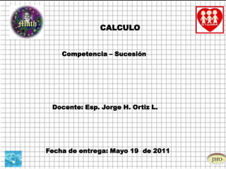CALCULO Competencia – Sucesión  Docente: Esp. Jorge H. Ortiz L.  Fecha de entrega: Mayo 19  de 2011 