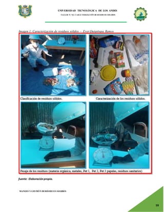 UNIVERSIDAD TECNOLÓGICA DE LOS ANDES
TALLER N.° 02: CARACTERIZACIÓN DE RESIDUOS SOLIDOS
MANEJO Y GESTIÓN DERESIDUOS SOLIDOS
10
Imagen 1: Caracterización de residuos sólidos – Ever Quispitupa Ramos
fuente: Elaboraciónpropia.
 