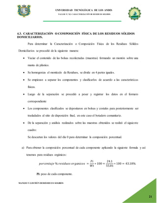 UNIVERSIDAD TECNOLÓGICA DE LOS ANDES
TALLER N.° 02: CARACTERIZACIÓN DE RESIDUOS SOLIDOS
MANEJO Y GESTIÓN DERESIDUOS SOLIDOS
21
4.3. CARACTERIZACIÓN O COMPOSICIÓN FÍSICA DE LOS RESIDUOS SÓLIDOS
DOMICILIARIOS.
Para determinar la Caracterización o Composición Física de los Residuos Sólidos
Domiciliarios se procedió de la siguiente manera:
 Vaciar el contenido de las bolsas recolectadas (muestras) formando un montón sobre una
manta de plástico.
 Se homogeniza el montículo de Residuos, se divide en 4 partes iguales.
 Se empiezan a separar los componentes y clasificarlos de acuerdo a las características
físicas.
 Luego de la separación se procedió a pesar y registrar los datos en el formato
correspondiente
 Los componentes clasificados se depositaron en bolsas y costales para posteriormente ser
trasladados al sitio de disposición final, en este caso el botadero comunitario.
 De la separación y análisis realizados sobre las muestras obtenidos se realizó el siguiente
cuadro:
Se descartan los valores del día 0 para determinar la composición porcentual.
a) Para obtener la composición porcentual de cada componente aplicando la siguiente formula y así
tenemos para residuos orgánicos:
𝑝𝑜𝑟𝑐𝑒𝑛𝑡𝑎𝑗𝑒 % 𝑟𝑒𝑠𝑖𝑑𝑢𝑜𝑠 𝑜𝑟𝑔𝑎𝑛𝑖𝑐𝑜𝑠 =
𝑃𝑖
𝑊𝑡
∗ 100 =
24.1
55.81
∗ 100 = 43.18%
Pi: peso de cada componente.
 