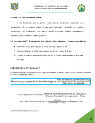 UNIVERSIDAD TECNOLÓGICA DE LOS ANDES
TALLER N.° 02: CARACTERIZACIÓN DE RESIDUOS SOLIDOS
MANEJO Y GESTIÓN DERESIDUOS SOLIDOS
23
4.5.¿Qué es la GPC de residuos sólidos?
Es una herramienta que nos permite obtener información primaria relacionada a las
características de los residuos sólidos en este caso municipales, constituidos por residuos
domiciliarios y no domiciliarios, como son: la cantidad de residuos, densidad, composición y
humedad, en un determinado ámbito geográfico.
4.6. Determine la GPC de su domicilio (por cada vivienda), aplicando el siguiente procedimiento:
 Se toma las bolsas para depositar la basura producida durante el día.
 Este procedimiento se repitió sucesivamente durante un periodo de 7 días.
 El pesaje se realizará por cada día. Luego aplicará la fórmula para determinar la generación
per cápita.
4.7.DETERMINACIÓN DE LA GPC
Se obtiene promedio de la generación per cápita por habitante de manera diaria en cada vivienda muestreada,
a través de la siguiente formula:
𝐺𝑃𝐶(𝐼𝑣𝑎𝑛 𝑝𝑎𝑙𝑜𝑚𝑖𝑛𝑜 𝑑𝑜𝑛𝑎𝑖𝑟𝑒𝑠) =
𝑝𝑒𝑠𝑜 𝑡𝑜𝑡𝑎𝑙 𝑑𝑒 𝑟𝑒𝑠𝑖𝑑𝑢𝑜𝑠 𝑠𝑜𝑙𝑖𝑑𝑜𝑠 (𝑑𝑒 𝑙𝑜𝑠 7 𝑑𝑖𝑎𝑠 𝑒𝑛 𝑘𝑔)
(𝑁𝑢𝑚𝑒𝑟𝑜 𝑑𝑒ℎ𝑎𝑏𝑖𝑡𝑎𝑛𝑡𝑒𝑠 𝑑𝑒 𝑠𝑢 𝑣𝑖𝑣𝑖𝑒𝑛𝑑𝑎) ∗ 7 𝑑𝑖𝑎𝑠
𝐺𝑃𝐶(𝐼𝑣𝑎𝑛 𝑝𝑎𝑙𝑜𝑚𝑖𝑛𝑜 𝑑𝑜𝑛𝑎𝑖𝑟𝑒𝑠) =
6.06𝑘𝑔
(2ℎ𝑎𝑏𝑖𝑡𝑎𝑛𝑡𝑒𝑠) ∗ 7 𝑑𝑖𝑎𝑠
= 0.43𝑘𝑔/ℎ𝑎𝑏 ∗ 𝑑𝑖𝑎
 