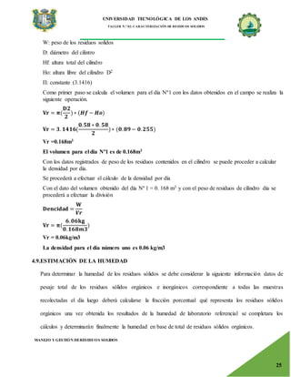 UNIVERSIDAD TECNOLÓGICA DE LOS ANDES
TALLER N.° 02: CARACTERIZACIÓN DE RESIDUOS SOLIDOS
MANEJO Y GESTIÓN DERESIDUOS SOLIDOS
25
W: peso de los residuos solidos
D: diámetro del cilintro
Hf: altura total del cilindro
Ho: altura libre del cilindro D2
Π: constante (3.1416)
Como primer paso se calcula el volumen para el dia Nº1 con los datos obtenidos en el campo se realiza la
siguiente operación.
𝐕𝐫 = 𝛑(
𝐃𝟐
𝟐
) ∗ (𝑯𝒇 − 𝑯𝒐)
𝐕𝐫 = 𝟑. 𝟏𝟒𝟏𝟔(
𝟎.𝟓𝟖 ∗ 𝟎. 𝟓𝟖
𝟐
)∗ (𝟎.𝟖𝟗 − 𝟎.𝟐𝟓𝟓)
Vr =0.168m3
El volumen para el dia Nº1 es de 0.168m3
Con los datos registrados de peso de los residuos contenidos en el cilindro se puede proceder a calcular
la densidad por día.
Se procederá a efectuar el cálculo de la densidad por día
Con el dato del volumen obtenido del día Nº 1 = 0. 168 m3 y con el peso de residuos de cilindro día se
procederá a efectuar la división
𝐃𝐞𝐧𝐜𝐢𝐝𝐚𝐝 =
𝐖
𝑽𝒓
𝐕𝐫 = 𝛑(
𝟔.𝟎𝟔𝐤𝐠
𝟎.𝟏𝟔𝟖𝒎𝟑
)
Vr = 0.06kg/m3
La densidad para el día número uno es 0.06 kg/m3
4.9.ESTIMACIÓN DE LA HUMEDAD
Para determinar la humedad de los residuos sólidos se debe considerar la siguiente información datos de
pesaje total de los residuos sólidos orgánicos e inorgánicos correspondiente a todas las muestras
recolectadas el día luego deberá calcularse la fracción porcentual qué representa los residuos sólidos
orgánicos una vez obtenida los resultados de la humedad de laboratorio referencial se completara los
cálculos y determinarán finalmente la humedad en base de total de residuos sólidos orgánicos.
 