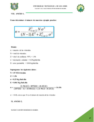 UNIVERSIDAD TECNOLÓGICA DE LOS ANDES
TALLER N.° 02: CARACTERIZACIÓN DE RESIDUOS SOLIDOS
MANEJO Y GESTIÓN DERESIDUOS SOLIDOS
27
VIII. ANEXO 1.
Como determinar el número de muestras ejemplo practico:
Dónde:
n = muestra de las viviendas
N = total de viviendas
Z = nivel de confianza 95% = 1.96
σ = desviación estándar = 0.25kg/hab/día
E= error permisible = 0.061kg/hab/día
Supongamos los siguientes datos:
N = 87 532viviendas
Z = 1.96
σ = 0.25 Kg./hab./día
E = 0.061 Kg./hab./día
𝒏 =
(𝟏. 𝟗𝟔(𝟐))∗ (𝟖𝟕𝟓𝟑𝟐)∗ (𝟎.𝟐𝟓(𝟐))
((𝟖𝟕𝟓𝟑𝟐 − 𝟏) ∗ (𝟎. 𝟎𝟔𝟏)𝟐)+ ((𝟏.𝟗𝟔)𝟐 ∗ (𝟎.𝟐𝟓)𝟐)
= 𝟏𝟔.𝟎𝟔
n = .16.06, esto es que 16 es el número de muestra de las viviendas
IX. ANEXO 2.
 