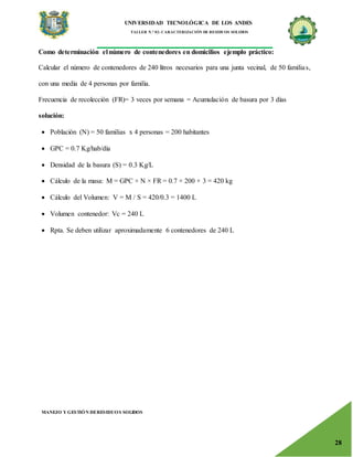 UNIVERSIDAD TECNOLÓGICA DE LOS ANDES
TALLER N.° 02: CARACTERIZACIÓN DE RESIDUOS SOLIDOS
MANEJO Y GESTIÓN DERESIDUOS SOLIDOS
28
Como determinación el número de contenedores en domicilios ejemplo práctico:
Calcular el número de contenedores de 240 litros necesarios para una junta vecinal, de 50 familias,
con una media de 4 personas por familia.
Frecuencia de recolección (FR)= 3 veces por semana = Acumulación de basura por 3 días
solución:
 Población (N) = 50 familias x 4 personas = 200 habitantes
 GPC = 0.7 Kg/hab/día
 Densidad de la basura (S) = 0.3 Kg/L
 Cálculo de la masa: M = GPC × N × FR = 0.7 × 200 × 3 = 420 kg
 Cálculo del Volumen: V = M / S = 420/0.3 = 1400 L
 Volumen contenedor: Vc = 240 L
 Rpta. Se deben utilizar aproximadamente 6 contenedores de 240 L
 