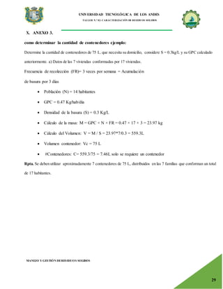 UNIVERSIDAD TECNOLÓGICA DE LOS ANDES
TALLER N.° 02: CARACTERIZACIÓN DE RESIDUOS SOLIDOS
MANEJO Y GESTIÓN DERESIDUOS SOLIDOS
29
X. ANEXO 3.
como determinar la cantidad de contenedores ejemplo:
Determine la cantidad de contenedores de 75 L. que necesita su domicilio, considere S = 0.3kg/L y su GPC calculado
anteriormente. a) Datos de las 7 viviendas conformadas por 17 viviendas.
Frecuencia de recolección (FR)= 3 veces por semana = Acumulación
de basura por 3 días
 Población (N) = 14 habitantes
 GPC = 0.47 Kg/hab/día
 Densidad de la basura (S) = 0.3 Kg/L
 Cálculo de la masa: M = GPC × N × FR = 0.47 × 17 × 3 = 23.97 kg
 Cálculo del Volumen: V = M / S = 23.97*7/0.3 = 559.3L
 Volumen contenedor: Vc = 75 L
 #Contenedores: C= 559.3/75 = 7.46L solo se requiere un contenedor
Rpta. Se deben utilizar aproximadamente 7 contenedores de 75 L, distribuidos en las 7 familias que conforman un total
de 17 habitantes.
 
