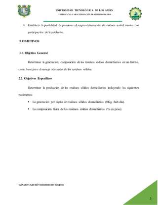 UNIVERSIDAD TECNOLÓGICA DE LOS ANDES
TALLER N.° 02: CARACTERIZACIÓN DE RESIDUOS SOLIDOS
MANEJO Y GESTIÓN DERESIDUOS SOLIDOS
3
 Establecer la posibilidad de promover el reaprovechamiento de residuos a nivel masivo con
participación de la población.
II. OBJETIVOS
2.1. Objetivo General
Determinar la generación, composición de los residuos sólidos domiciliarios en un distrito,
como base para el manejo adecuado de los residuos sólidos.
2.2. Objetivos Específicos
Determinar la producción de los residuos sólidos domiciliarios incluyendo los siguientes
parámetros:
 La generación per cápita de residuos sólidos domiciliarios (0Kg. /hab-día).
 La composición física de los residuos sólidos domiciliarios (% en peso).
 